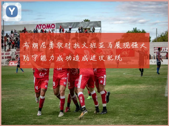 布朗尼勇敢对抗文班亚马展现强大防守能力成功造成进攻犯规