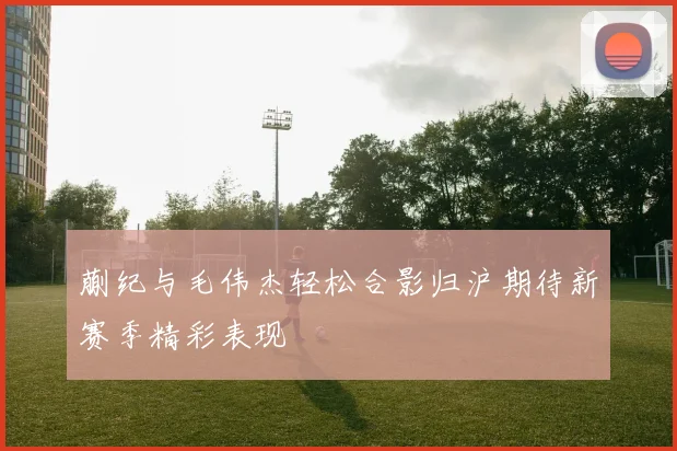 蒯纪与毛伟杰轻松合影归沪期待新赛季精彩表现