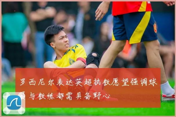 罗西尼尔表达英超执教愿望强调球员与教练都需具备野心