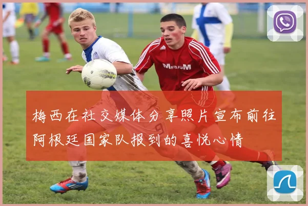 梅西在社交媒体分享照片宣布前往阿根廷国家队报到的喜悦心情