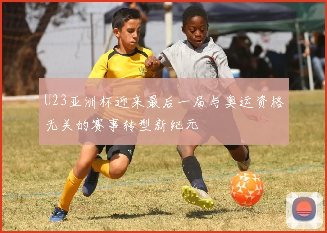 U23亚洲杯迎来最后一届与奥运资格无关的赛事转型新纪元