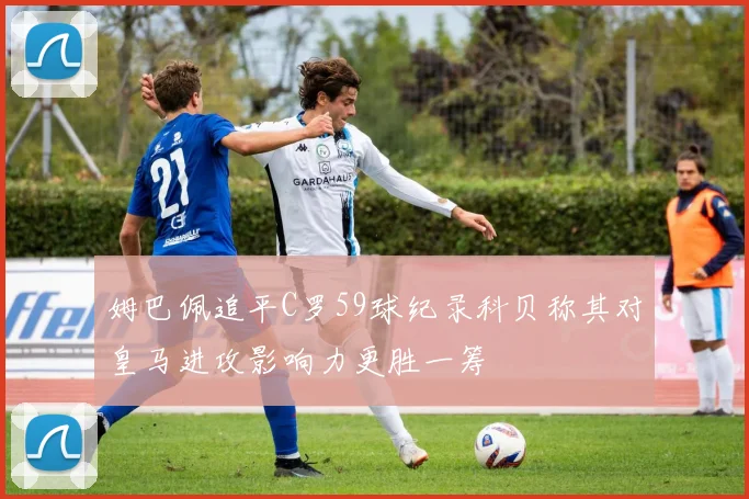 姆巴佩追平C罗59球纪录科贝称其对皇马进攻影响力更胜一筹