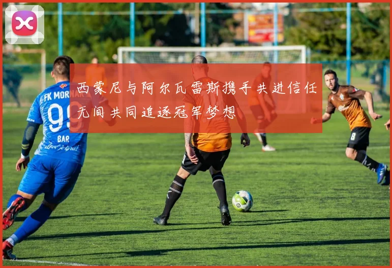 西蒙尼与阿尔瓦雷斯携手共进信任无间共同追逐冠军梦想