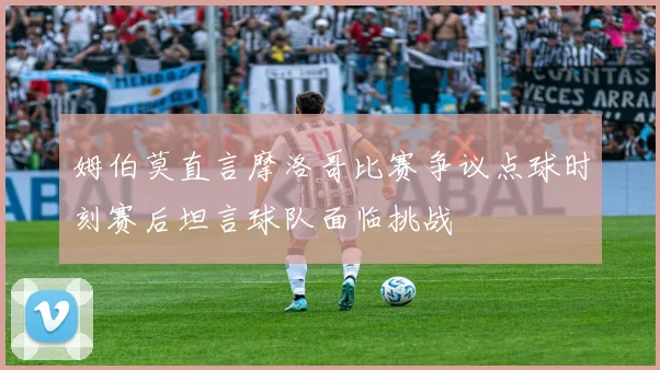 姆伯莫直言摩洛哥比赛争议点球时刻赛后坦言球队面临挑战