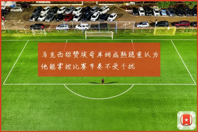 马克西称赞埃奇库姆成熟稳重认为他能掌控比赛节奏不受干扰