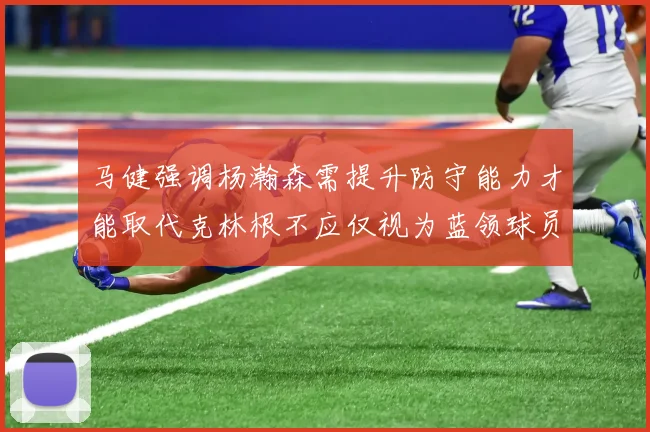 马健强调杨瀚森需提升防守能力才能取代克林根不应仅视为蓝领球员