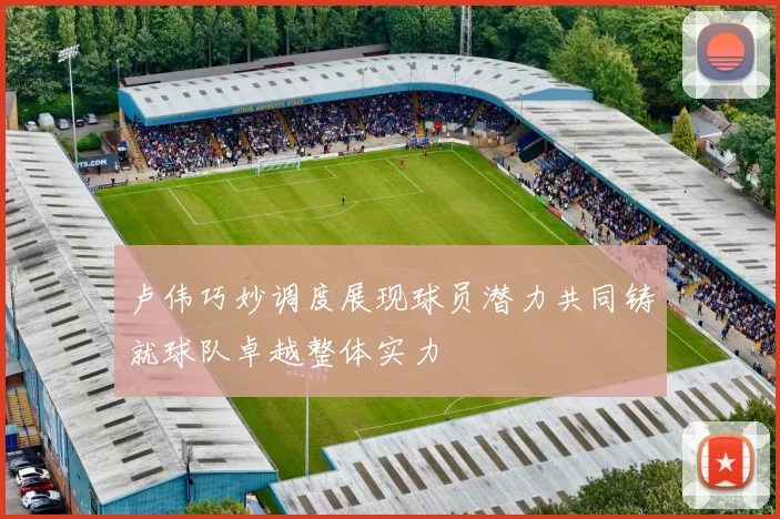 卢伟巧妙调度展现球员潜力共同铸就球队卓越整体实力