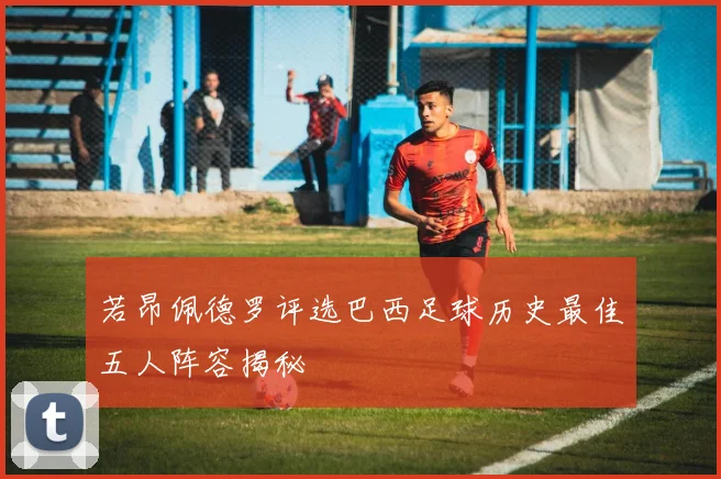 若昂佩德罗评选巴西足球历史最佳五人阵容揭秘