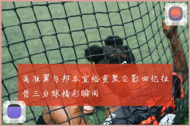 高准翼与邦本宜裕重聚合影回忆往昔三分球精彩瞬间