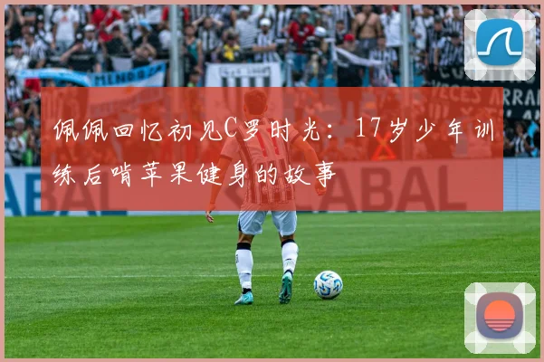 佩佩回忆初见C罗时光：17岁少年训练后啃苹果健身的故事