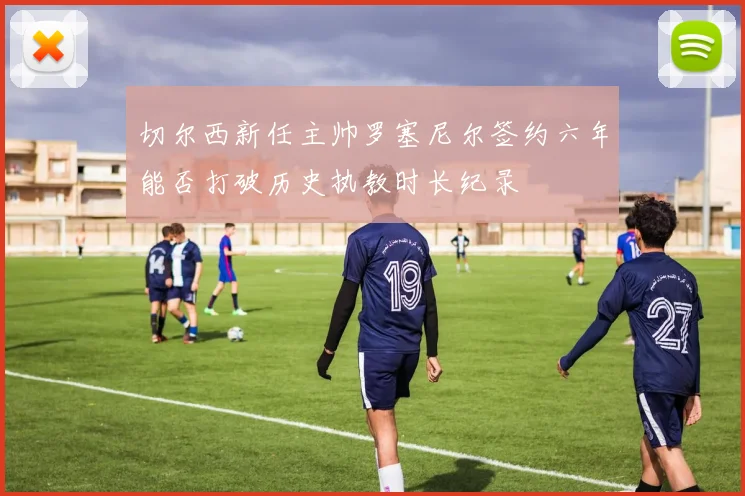 切尔西新任主帅罗塞尼尔签约六年能否打破历史执教时长纪录