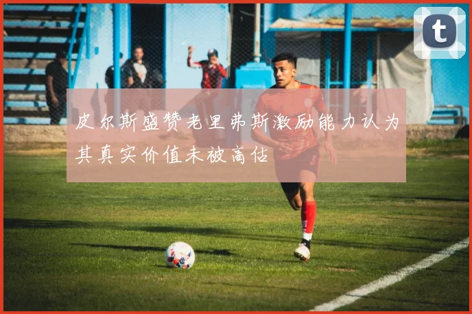 皮尔斯盛赞老里弗斯激励能力认为其真实价值未被高估