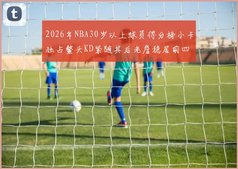 2026年NBA30岁以上球员得分榜小卡独占鳌头KD紧随其后老詹稳居前四