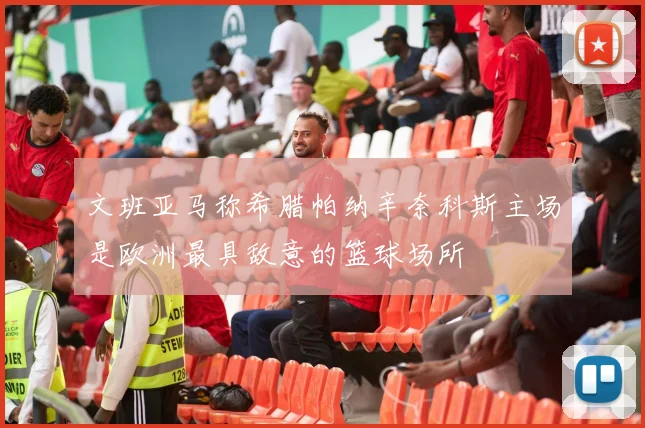 文班亚马称希腊帕纳辛奈科斯主场是欧洲最具敌意的篮球场所
