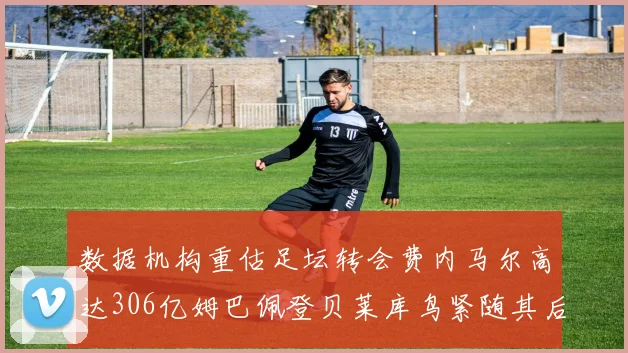 数据机构重估足坛转会费内马尔高达306亿姆巴佩登贝莱库鸟紧随其后