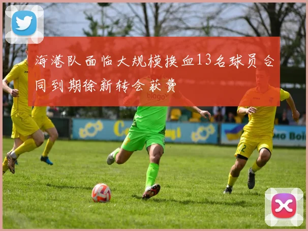 海港队面临大规模换血13名球员合同到期徐新转会获费