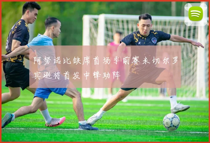 阿努诺比缺席首场季前赛米切尔罗宾逊将首发中锋助阵