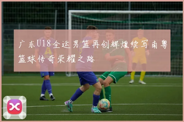广东U18全运男篮再创辉煌续写南粤篮球传奇荣耀之路