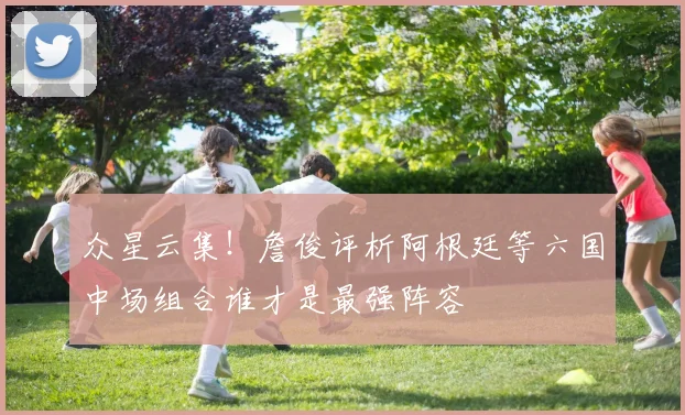 众星云集！詹俊评析阿根廷等六国中场组合谁才是最强阵容