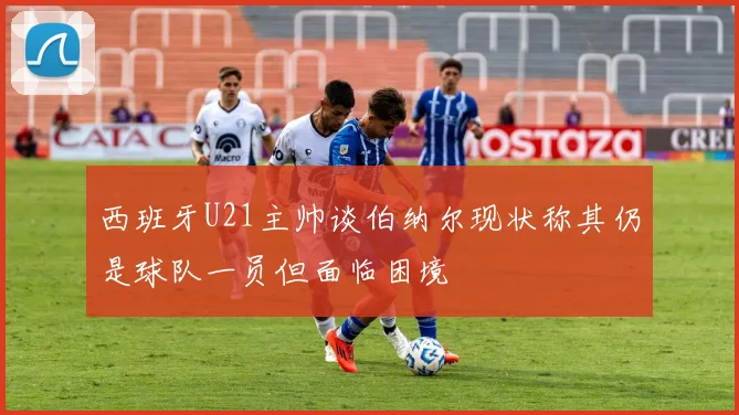 西班牙U21主帅谈伯纳尔现状称其仍是球队一员但面临困境