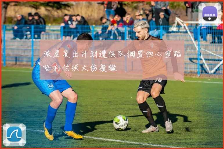 浓眉复出计划遭侠队搁置担心重蹈哈利伯顿大伤覆辙