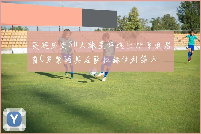 英超历史50大球星评选出炉亨利居首C罗紧随其后萨拉赫位列第六