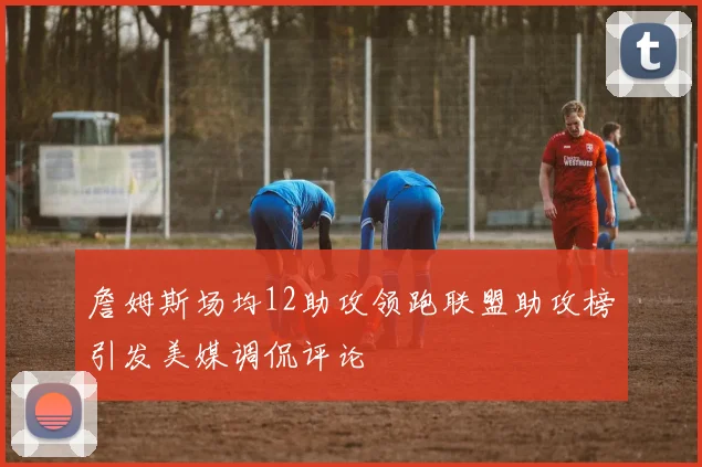 詹姆斯场均12助攻领跑联盟助攻榜引发美媒调侃评论