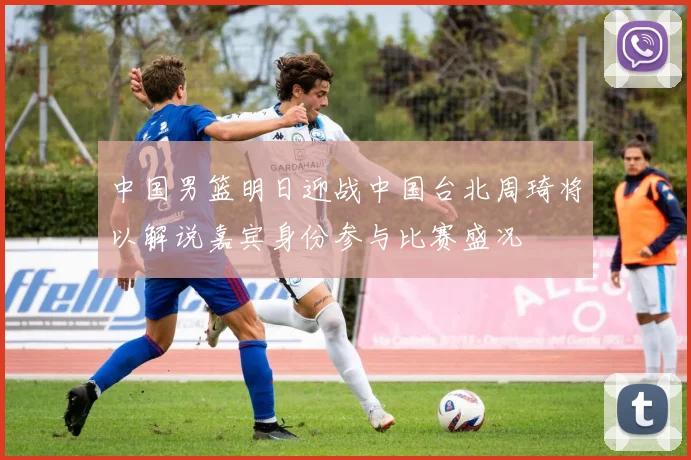 中国男篮明日迎战中国台北周琦将以解说嘉宾身份参与比赛盛况