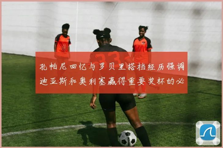 孔帕尼回忆与罗贝里搭档经历强调迪亚斯和奥利塞赢得重要奖杯的必要性