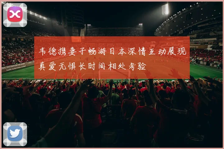 韦德携妻子畅游日本深情互动展现真爱无惧长时间相处考验