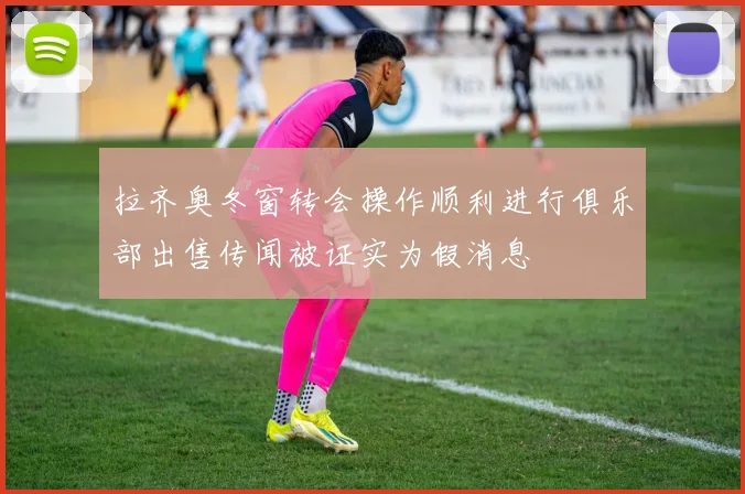 拉齐奥冬窗转会操作顺利进行俱乐部出售传闻被证实为假消息