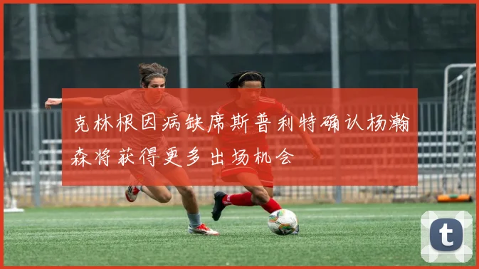 克林根因病缺席斯普利特确认杨瀚森将获得更多出场机会